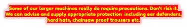 Some of our larger machines really do require precautions. Don't risk it. We can advise and supply appropriate protection including ear defenders, hard hats, chainsaw proof trousers etc.